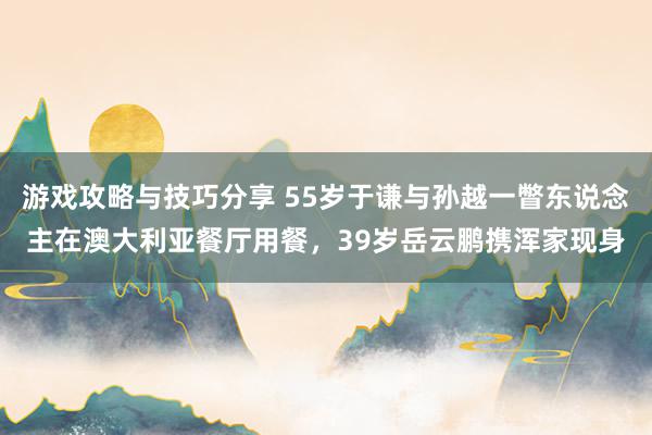 游戏攻略与技巧分享 55岁于谦与孙越一瞥东说念主在澳大利亚餐厅用餐，39岁岳云鹏携浑家现身