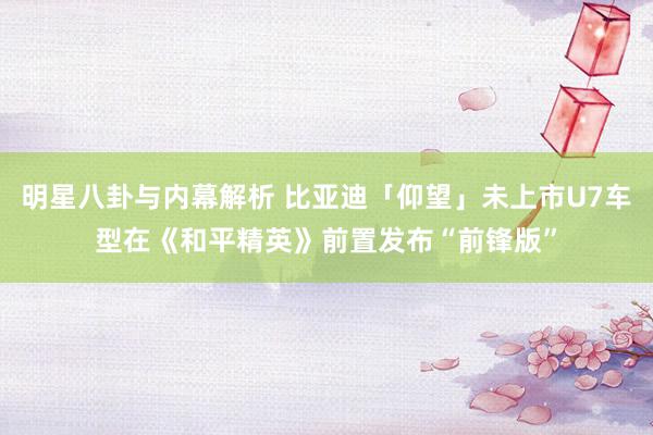 明星八卦与内幕解析 比亚迪「仰望」未上市U7车型在《和平精英》前置发布“前锋版”