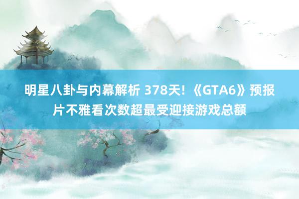 明星八卦与内幕解析 378天! 《GTA6》预报片不雅看次数超最受迎接游戏总额