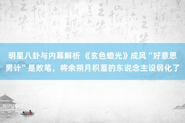 明星八卦与内幕解析 《玄色蟾光》成风“好意思男计”是败笔，将余朔月积蓄的东说念主设弱化了