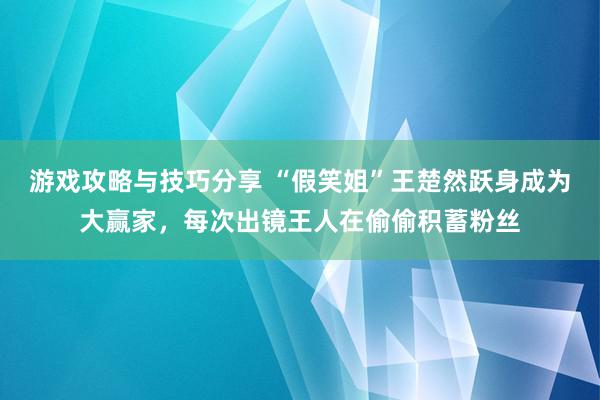 游戏攻略与技巧分享 “假笑姐”王楚然跃身成为大赢家，每次出镜王人在偷偷积蓄粉丝