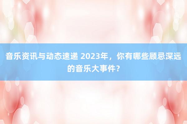 音乐资讯与动态速递 2023年，你有哪些顾忌深远的音乐大事件？