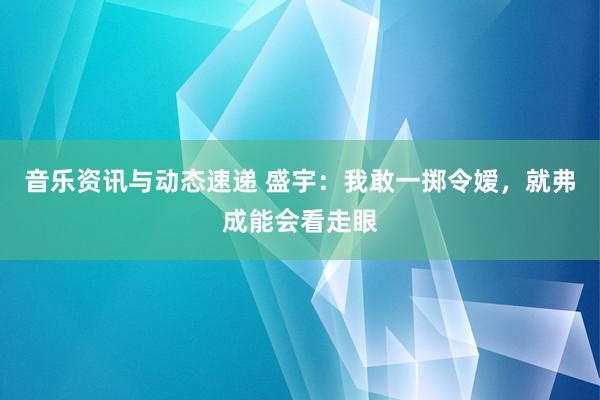 音乐资讯与动态速递 盛宇：我敢一掷令嫒，就弗成能会看走眼