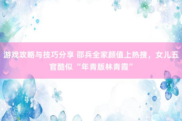 游戏攻略与技巧分享 邵兵全家颜值上热搜，女儿五官酷似 “年青版林青霞”