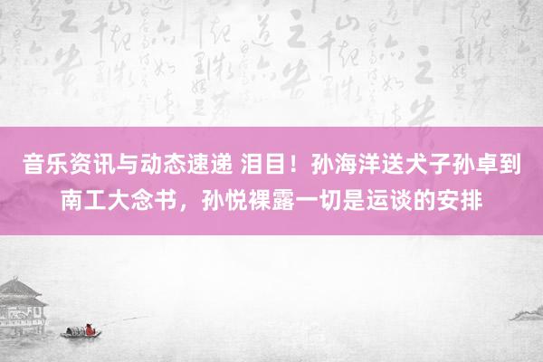 音乐资讯与动态速递 泪目！孙海洋送犬子孙卓到南工大念书，孙悦裸露一切是运谈的安排