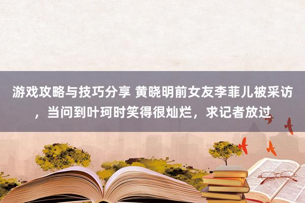 游戏攻略与技巧分享 黄晓明前女友李菲儿被采访，当问到叶珂时笑得很灿烂，求记者放过