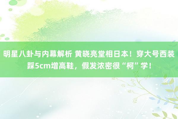 明星八卦与内幕解析 黄晓亮堂相日本！穿大号西装踩5cm增高鞋，假发浓密很“柯”学！