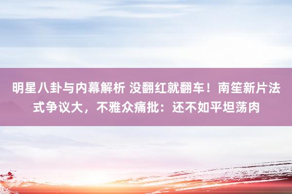 明星八卦与内幕解析 没翻红就翻车！南笙新片法式争议大，不雅众痛批：还不如平坦荡肉