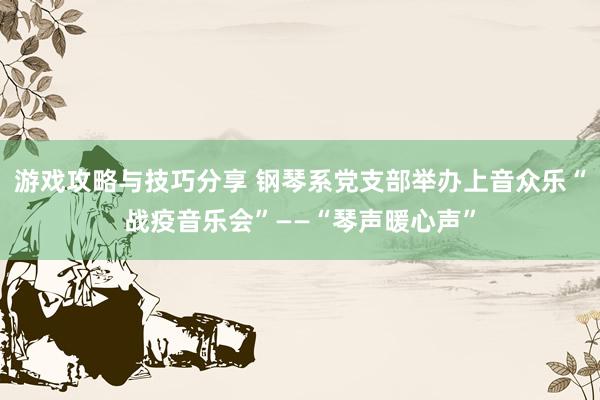 游戏攻略与技巧分享 钢琴系党支部举办上音众乐“战疫音乐会”——“琴声暖心声”