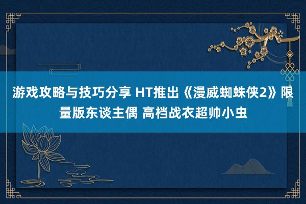 游戏攻略与技巧分享 HT推出《漫威蜘蛛侠2》限量版东谈主偶 高档战衣超帅小虫