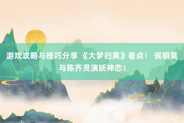 游戏攻略与技巧分享 《大梦归离》看点！ 侯明昊与陈齐灵演妖神恋！