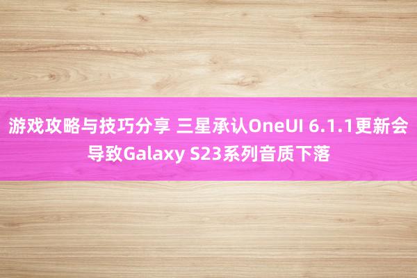 游戏攻略与技巧分享 三星承认OneUI 6.1.1更新会导致Galaxy S23系列音质下落