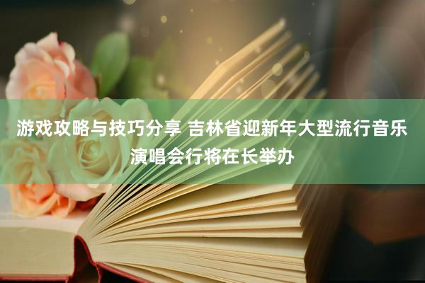 游戏攻略与技巧分享 吉林省迎新年大型流行音乐演唱会行将在长举办