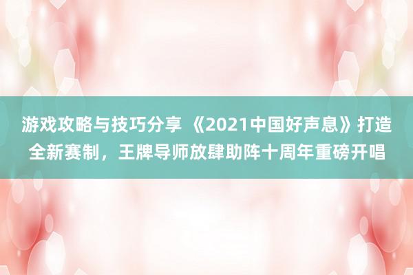 游戏攻略与技巧分享 《2021中国好声息》打造全新赛制，王牌导师放肆助阵十周年重磅开唱