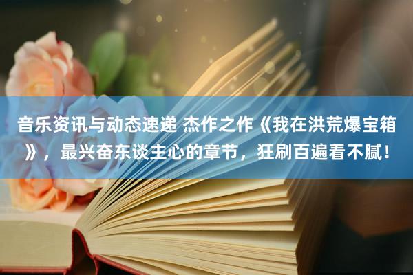 音乐资讯与动态速递 杰作之作《我在洪荒爆宝箱》，最兴奋东谈主心的章节，狂刷百遍看不腻！