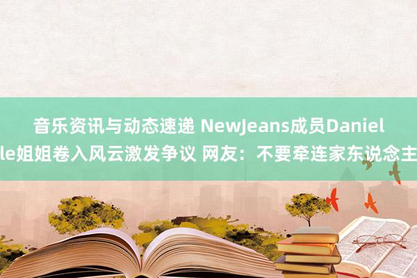 音乐资讯与动态速递 NewJeans成员Danielle姐姐卷入风云激发争议 网友：不要牵连家东说念主