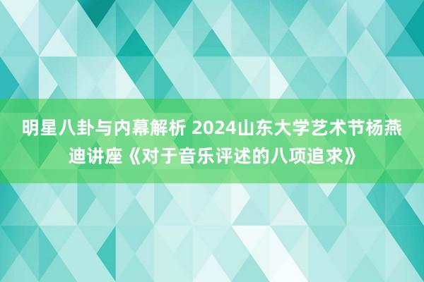 明星八卦与内幕解析 2024山东大学艺术节杨燕迪讲座《对于音乐评述的八项追求》