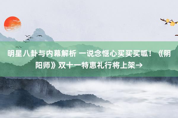 明星八卦与内幕解析 一说念惬心买买买呱！《阴阳师》双十一特惠礼行将上架→