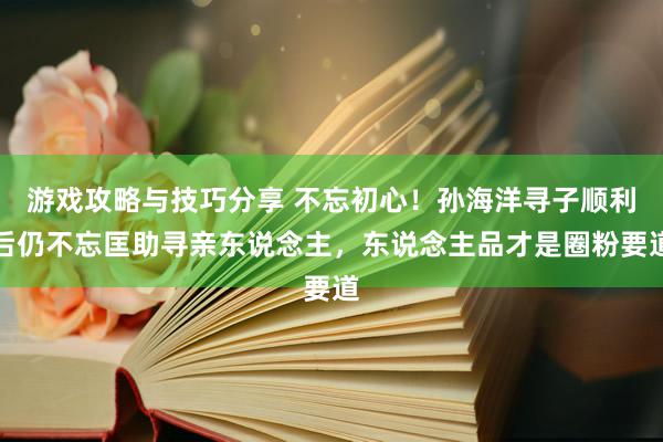 游戏攻略与技巧分享 不忘初心！孙海洋寻子顺利后仍不忘匡助寻亲东说念主，东说念主品才是圈粉要道