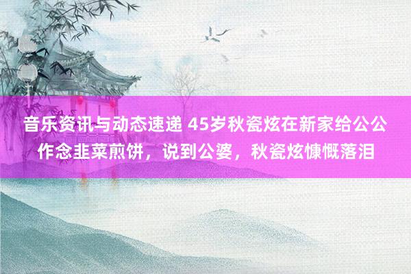 音乐资讯与动态速递 45岁秋瓷炫在新家给公公作念韭菜煎饼，说到公婆，秋瓷炫慷慨落泪