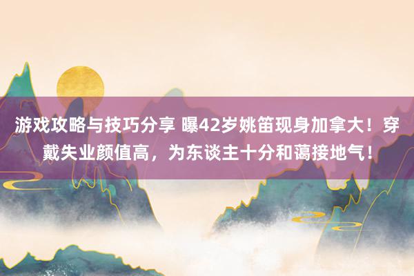 游戏攻略与技巧分享 曝42岁姚笛现身加拿大！穿戴失业颜值高，为东谈主十分和蔼接地气！