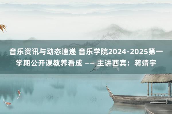 音乐资讯与动态速递 音乐学院2024-2025第一学期公开课教养看成 —— 主讲西宾：蒋靖宇