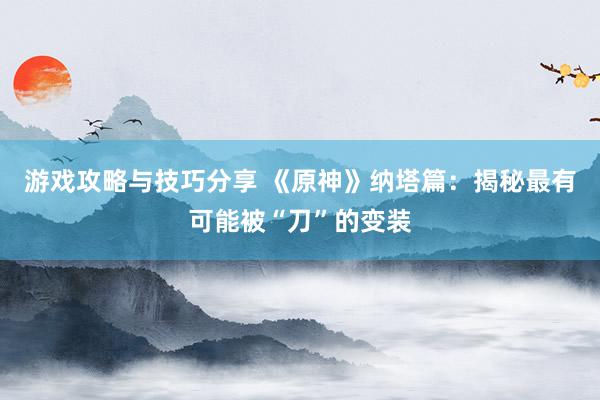 游戏攻略与技巧分享 《原神》纳塔篇：揭秘最有可能被“刀”的变装