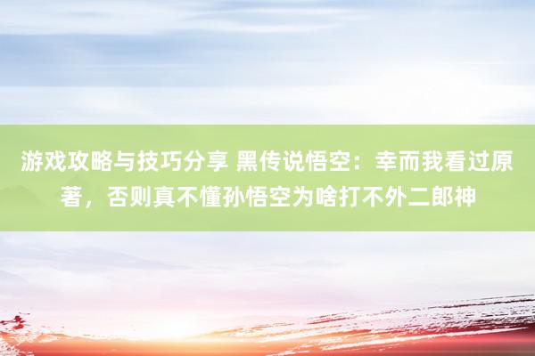 游戏攻略与技巧分享 黑传说悟空：幸而我看过原著，否则真不懂孙悟空为啥打不外二郎神