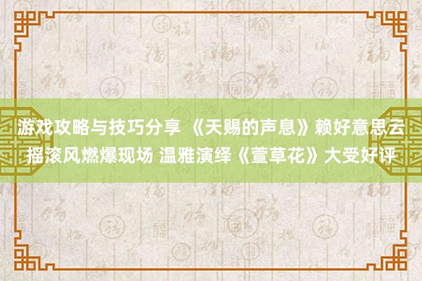 游戏攻略与技巧分享 《天赐的声息》赖好意思云摇滚风燃爆现场 温雅演绎《萱草花》大受好评