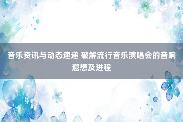 音乐资讯与动态速递 破解流行音乐演唱会的音响遐想及进程