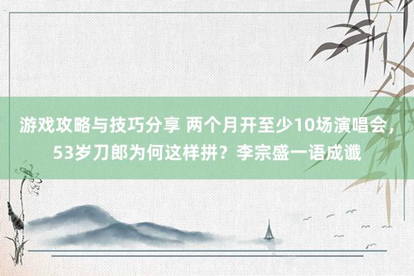 游戏攻略与技巧分享 两个月开至少10场演唱会，53岁刀郎为何这样拼？李宗盛一语成谶