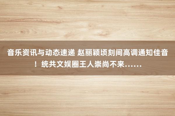 音乐资讯与动态速递 赵丽颖顷刻间高调通知佳音！统共文娱圈王人崇尚不来……