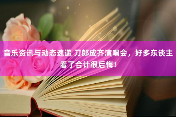 音乐资讯与动态速递 刀郎成齐演唱会，好多东谈主看了合计很后悔！