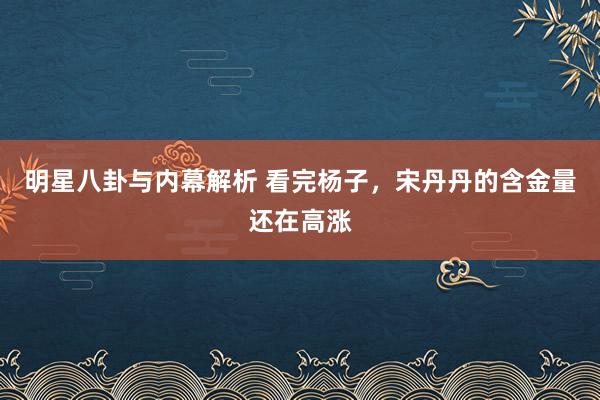 明星八卦与内幕解析 看完杨子，宋丹丹的含金量还在高涨