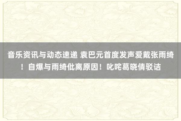 音乐资讯与动态速递 袁巴元首度发声爱戴张雨绮！自爆与雨绮仳离原因！叱咤葛晓倩驳诘