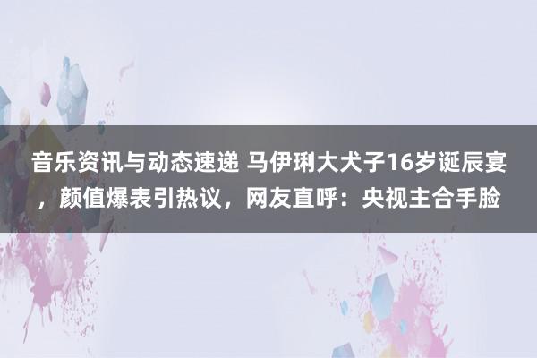 音乐资讯与动态速递 马伊琍大犬子16岁诞辰宴，颜值爆表引热议，网友直呼：央视主合手脸