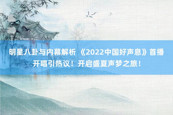 明星八卦与内幕解析 《2022中国好声息》首播开唱引热议！开启盛夏声梦之旅！