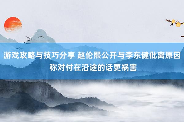 游戏攻略与技巧分享 赵伦熙公开与李东健仳离原因 称对付在沿途的话更祸害