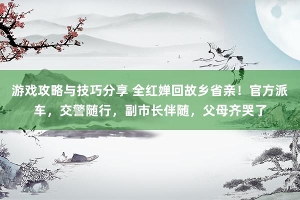 游戏攻略与技巧分享 全红婵回故乡省亲！官方派车，交警随行，副市长伴随，父母齐哭了