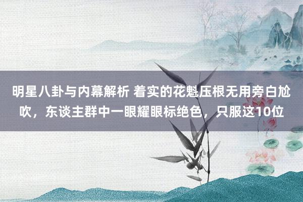 明星八卦与内幕解析 着实的花魁压根无用旁白尬吹，东谈主群中一眼耀眼标绝色，只服这10位