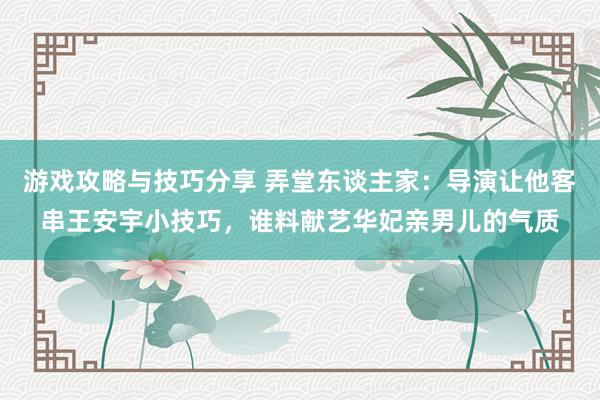 游戏攻略与技巧分享 弄堂东谈主家：导演让他客串王安宇小技巧，谁料献艺华妃亲男儿的气质