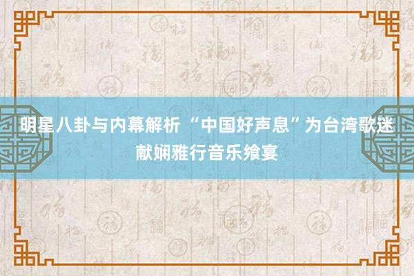 明星八卦与内幕解析 “中国好声息”为台湾歌迷献娴雅行音乐飨宴