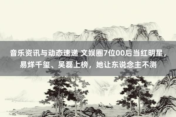 音乐资讯与动态速递 文娱圈7位00后当红明星，易烊千玺、吴磊上榜，她让东说念主不测