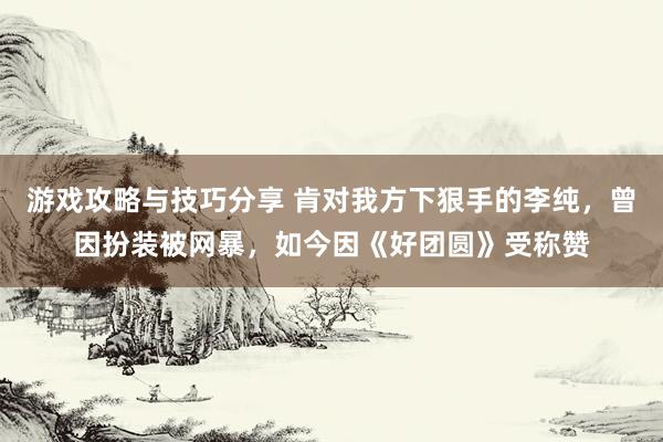 游戏攻略与技巧分享 肯对我方下狠手的李纯，曾因扮装被网暴，如今因《好团圆》受称赞