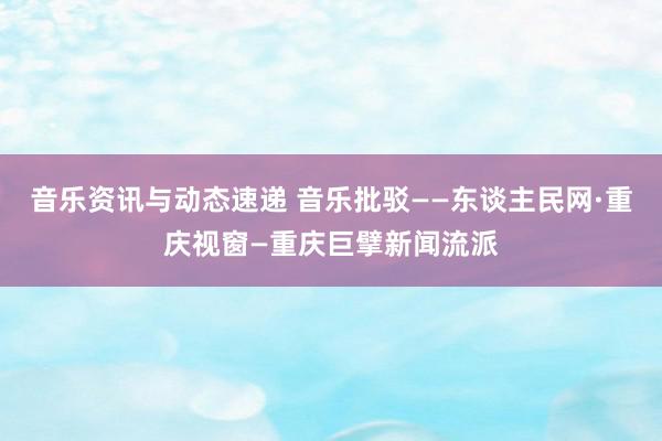 音乐资讯与动态速递 音乐批驳——东谈主民网·重庆视窗—重庆巨擘新闻流派