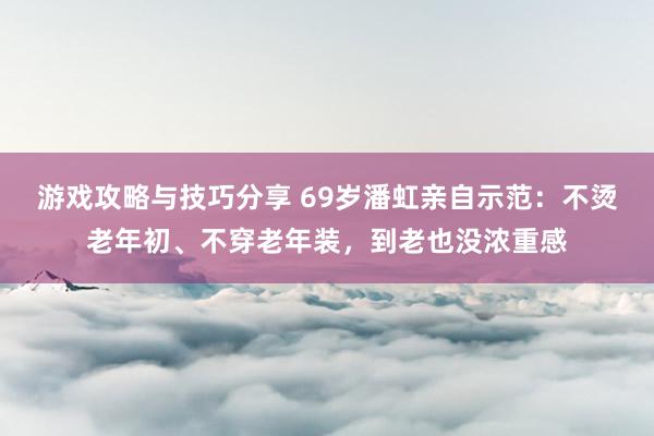 游戏攻略与技巧分享 69岁潘虹亲自示范：不烫老年初、不穿老年装，到老也没浓重感