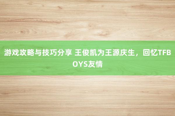 游戏攻略与技巧分享 王俊凯为王源庆生，回忆TFBOYS友情