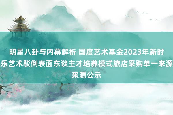 明星八卦与内幕解析 国度艺术基金2023年新时期音乐艺术驳倒表面东谈主才培养模式旅店采购单一来源公示