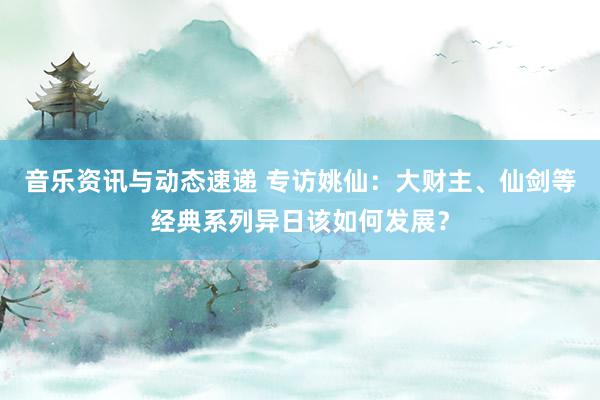 音乐资讯与动态速递 专访姚仙：大财主、仙剑等经典系列异日该如何发展？