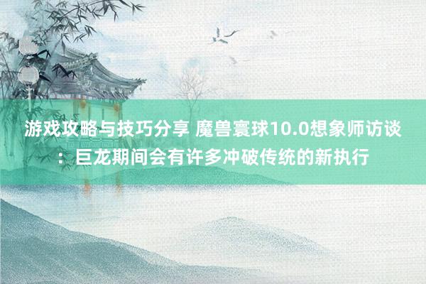 游戏攻略与技巧分享 魔兽寰球10.0想象师访谈：巨龙期间会有许多冲破传统的新执行